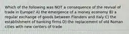 Which of the following was NOT a consequence of the revival of trade in Europe? A) the emergence of a money economy B) a regular exchange of goods between Flanders and Italy C) the establishment of banking firms D) the replacement of old Roman cities with new centers of trade