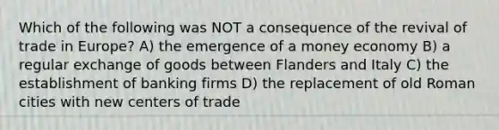 Which of the following was NOT a consequence of the revival of trade in Europe? A) the emergence of a money economy B) a regular exchange of goods between Flanders and Italy C) the establishment of banking firms D) the replacement of old Roman cities with new centers of trade