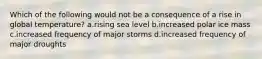 Which of the following would not be a consequence of a rise in global temperature? a.rising sea level b.increased polar ice mass c.increased frequency of major storms d.increased frequency of major droughts