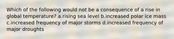 Which of the following would not be a consequence of a rise in global temperature? a.rising sea level b.increased polar ice mass c.increased frequency of major storms d.increased frequency of major droughts