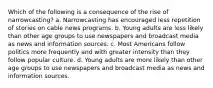 Which of the following is a consequence of the rise of narrowcasting? a. Narrowcasting has encouraged less repetition of stories on cable news programs. b. Young adults are less likely than other age groups to use newspapers and broadcast media as news and information sources. c. Most Americans follow politics more frequently and with greater intensity than they follow popular culture. d. Young adults are more likely than other age groups to use newspapers and broadcast media as news and information sources.