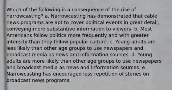 Which of the following is a consequence of the rise of narrowcasting? a. Narrowcasting has demonstrated that cable news programs are apt to cover political events in great detail, conveying more substantive information to viewers. b. Most Americans follow politics more frequently and with greater intensity than they follow popular culture. c. Young adults are less likely than other age groups to use newspapers and broadcast media as news and information sources. d. Young adults are more likely than other age groups to use newspapers and broadcast media as news and information sources. e. Narrowcasting has encouraged less repetition of stories on broadcast news programs.