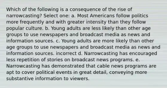 Which of the following is a consequence of the rise of narrowcasting? Select one: a. Most Americans follow politics more frequently and with greater intensity than they follow popular culture. b. Young adults are less likely than other age groups to use newspapers and broadcast media as news and information sources. c. Young adults are more likely than other age groups to use newspapers and broadcast media as news and information sources. incorrect d. Narrowcasting has encouraged less repetition of stories on broadcast news programs. e. Narrowcasting has demonstrated that cable news programs are apt to cover political events in great detail, conveying more substantive information to viewers.