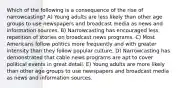 Which of the following is a consequence of the rise of narrowcasting? A) Young adults are less likely than other age groups to use newspapers and broadcast media as news and information sources. B) Narrowcasting has encouraged less repetition of stories on broadcast news programs. C) Most Americans follow politics more frequently and with greater intensity than they follow popular culture. D) Narrowcasting has demonstrated that cable news programs are apt to cover political events in great detail. E) Young adults are more likely than other age groups to use newspapers and broadcast media as news and information sources.