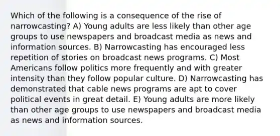 Which of the following is a consequence of the rise of narrowcasting? A) Young adults are less likely than other age groups to use newspapers and broadcast media as news and information sources. B) Narrowcasting has encouraged less repetition of stories on broadcast news programs. C) Most Americans follow politics more frequently and with greater intensity than they follow popular culture. D) Narrowcasting has demonstrated that cable news programs are apt to cover political events in great detail. E) Young adults are more likely than other age groups to use newspapers and broadcast media as news and information sources.