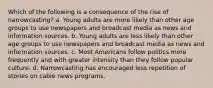 Which of the following is a consequence of the rise of narrowcasting? a. Young adults are more likely than other age groups to use newspapers and broadcast media as news and information sources. b. Young adults are less likely than other age groups to use newspapers and broadcast media as news and information sources. c. Most Americans follow politics more frequently and with greater intensity than they follow popular culture. d. Narrowcasting has encouraged less repetition of stories on cable news programs.