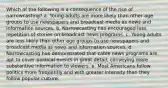 Which of the following is a consequence of the rise of narrowcasting? a. Young adults are more likely than other age groups to use newspapers and broadcast media as news and information sources. b. Narrowcasting has encouraged less repetition of stories on broadcast news programs. c. Young adults are less likely than other age groups to use newspapers and broadcast media as news and information sources. d. Narrowcasting has demonstrated that cable news programs are apt to cover political events in great detail, conveying more substantive information to viewers. e. Most Americans follow politics more frequently and with greater intensity than they follow popular culture.