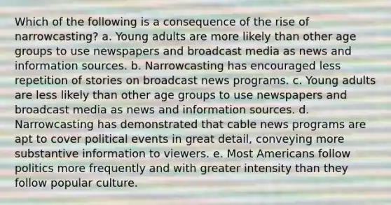 Which of the following is a consequence of the rise of narrowcasting? a. Young adults are more likely than other age groups to use newspapers and broadcast media as news and information sources. b. Narrowcasting has encouraged less repetition of stories on broadcast news programs. c. Young adults are less likely than other age groups to use newspapers and broadcast media as news and information sources. d. Narrowcasting has demonstrated that cable news programs are apt to cover political events in great detail, conveying more substantive information to viewers. e. Most Americans follow politics more frequently and with greater intensity than they follow popular culture.