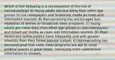 Which of the following is a consequence of the rise of narrowcasting? A) Young adults are less likely than other age groups to use newspapers and broadcast media as news and information sources. B) Narrowcasting has encouraged less repetition of stories on broadcast news programs. C) Young adults are more likely than other age groups to use newspapers and broadcast media as news and information sources. D) Most Americans follow politics more frequently and with greater intensity than they follow popular culture. E) Narrowcasting has demonstrated that cable news programs are apt to cover political events in great detail, conveying more substantive information to viewers.