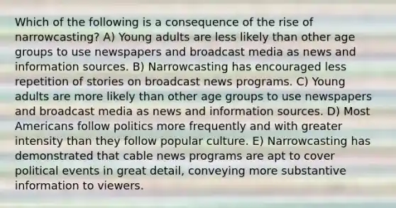 Which of the following is a consequence of the rise of narrowcasting? A) Young adults are less likely than other age groups to use newspapers and broadcast media as news and information sources. B) Narrowcasting has encouraged less repetition of stories on broadcast news programs. C) Young adults are more likely than other age groups to use newspapers and broadcast media as news and information sources. D) Most Americans follow politics more frequently and with greater intensity than they follow popular culture. E) Narrowcasting has demonstrated that cable news programs are apt to cover political events in great detail, conveying more substantive information to viewers.