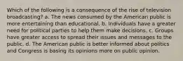 Which of the following is a consequence of the rise of television broadcasting? a. The news consumed by the American public is more entertaining than educational. b. Individuals have a greater need for political parties to help them make decisions. c. Groups have greater access to spread their issues and messages to the public. d. The American public is better informed about politics and Congress is basing its opinions more on public opinion.