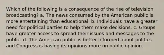 Which of the following is a consequence of the rise of television broadcasting? a. The news consumed by the American public is more entertaining than educational. b. Individuals have a greater need for political parties to help them make decisions. c. Groups have greater access to spread their issues and messages to the public. d. The American public is better informed about politics and Congress is basing its opinions more on public opinion.