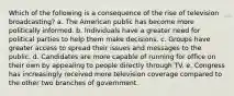 Which of the following is a consequence of the rise of television broadcasting? a. The American public has become more politically informed. b. Individuals have a greater need for political parties to help them make decisions. c. Groups have greater access to spread their issues and messages to the public. d. Candidates are more capable of running for office on their own by appealing to people directly through TV. e. Congress has increasingly received more television coverage compared to the other two branches of government.