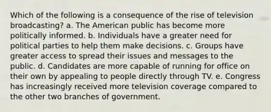 Which of the following is a consequence of the rise of television broadcasting? a. <a href='https://www.questionai.com/knowledge/keiVE7hxWY-the-american' class='anchor-knowledge'>the american</a> public has become more politically informed. b. Individuals have a greater need for <a href='https://www.questionai.com/knowledge/kKK5AHcKHQ-political-parties' class='anchor-knowledge'>political parties</a> to help them make decisions. c. Groups have greater access to spread their issues and messages to the public. d. Candidates are more capable of running for office on their own by appealing to people directly through TV. e. Congress has increasingly received more television coverage compared to the other two branches of government.