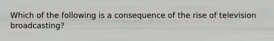 Which of the following is a consequence of the rise of television broadcasting?