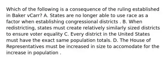 Which of the following is a consequence of the ruling established in Baker vCarr? A. States are no longer able to use race as a factor when establishing congressional districts . B. When redistricting, states must create relatively similarly sized districts to ensure voter equality C. Every district in the United States must have the exact same population totals. D. The House of Representatives must be increased in size to accomodate for the increase in population .