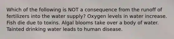 Which of the following is NOT a consequence from the runoff of fertilizers into the water supply? Oxygen levels in water increase. Fish die due to toxins. Algal blooms take over a body of water. Tainted drinking water leads to human disease.