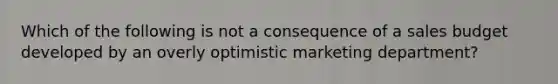 Which of the following is not a consequence of a sales budget developed by an overly optimistic marketing department?