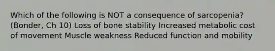 Which of the following is NOT a consequence of sarcopenia? (Bonder, Ch 10) Loss of bone stability Increased metabolic cost of movement Muscle weakness Reduced function and mobility