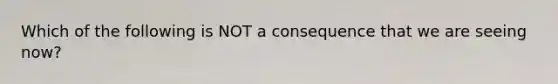 Which of the following is NOT a consequence that we are seeing now?