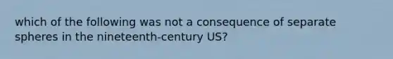 which of the following was not a consequence of separate spheres in the nineteenth-century US?