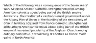 Which of the following was a consequence of the Seven Years' War? Selected Answer: Correctc. strengthened pride among American colonists about being part of the British empire Answers: a. the creation of a central colonial government under the Albany Plan of Union b. the founding of the new colony of Ohio in territory acquired from France Correctc. strengthened pride among American colonists about being part of the British empire d. increased popularity of the Anglican Church among ordinary colonists e. a weakening of liberties as France made gains in North America