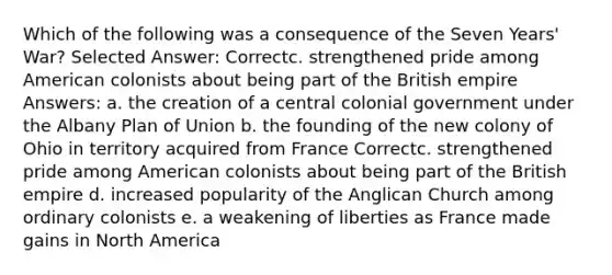 Which of the following was a consequence of the <a href='https://www.questionai.com/knowledge/k4i2TxEYUr-seven-years-war' class='anchor-knowledge'>seven years' war</a>? Selected Answer: Correctc. strengthened pride among American colonists about being part of the <a href='https://www.questionai.com/knowledge/kX1pqelueo-british-empire' class='anchor-knowledge'>british empire</a> Answers: a. the creation of a central colonial government under the Albany Plan of Union b. the founding of the new colony of Ohio in territory acquired from France Correctc. strengthened pride among American colonists about being part of the British empire d. increased popularity of the Anglican Church among ordinary colonists e. a weakening of liberties as France made gains in North America