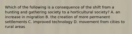 Which of the following is a consequence of the shift from a hunting and gathering society to a horticultural society? A. an increase in migration B. the creation of more permanent settlements C. improved technology D. movement from cities to rural areas