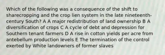 Which of the following was a consequence of the shift to sharecropping and the crop lien system in the late nineteenth-century South? A A major redistribution of land ownership B A diversification of crops C A cycle of debt and depression for Southern tenant farmers D A rise in cotton yields per acre from antebellum production levels E The termination of the control exerted by White landowners of former slaves