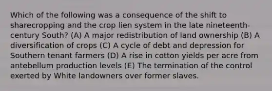 Which of the following was a consequence of the shift to sharecropping and the crop lien system in the late nineteenth-century South? (A) A major redistribution of land ownership (B) A diversification of crops (C) A cycle of debt and depression for Southern tenant farmers (D) A rise in cotton yields per acre from antebellum production levels (E) The termination of the control exerted by White landowners over former slaves.