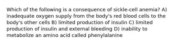 Which of the following is a consequence of sickle-cell anemia? A) inadequate oxygen supply from the body's red blood cells to the body's other cells B) limited production of insulin C) limited production of insulin and external bleeding D) inability to metabolize an amino acid called phenylalanine