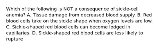 Which of the following is NOT a consequence of sickle-cell anemia? A. Tissue damage from decreased blood supply. B. Red blood cells take on the sickle shape when oxygen levels are low. C. Sickle-shaped red blood cells can become lodged in capillaries. D. Sickle-shaped red blood cells are less likely to rupture