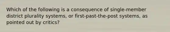 Which of the following is a consequence of single-member district plurality systems, or first-past-the-post systems, as pointed out by critics?