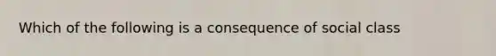 Which of the following is a consequence of social class