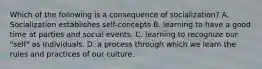 Which of the following is a consequence of socialization? A. Socialization establishes self-concepts B. learning to have a good time at parties and social events. C. learning to recognize our "self" as individuals. D. a process through which we learn the rules and practices of our culture.