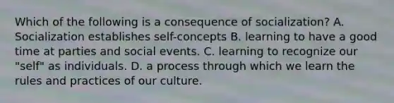 Which of the following is a consequence of socialization? A. Socialization establishes self-concepts B. learning to have a good time at parties and social events. C. learning to recognize our "self" as individuals. D. a process through which we learn the rules and practices of our culture.