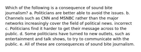 Which of the following is a consequence of sound bite journalism? a. Politicians are better able to avoid the issues. b. Channels such as CNN and MSNBC rather than the major networks increasingly cover the field of political news. incorrect c. Politicians find it harder to get their message across to the public. d. Some politicians have turned to new outlets, such as entertainment and talk shows, to try to communicate with the public. e. All of these are consequences of sound bite journalism.