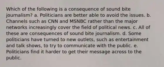 Which of the following is a consequence of sound bite journalism? a. Politicians are better able to avoid the issues. b. Channels such as CNN and MSNBC rather than the major networks increasingly cover the field of political news. c. All of these are consequences of sound bite journalism. d. Some politicians have turned to new outlets, such as entertainment and talk shows, to try to communicate with the public. e. Politicians find it harder to get their message across to the public.