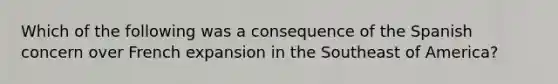 Which of the following was a consequence of the Spanish concern over French expansion in the Southeast of America?