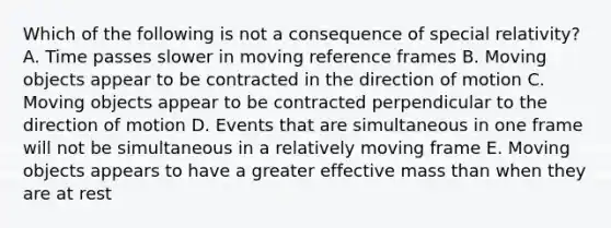 Which of the following is not a consequence of special relativity? A. Time passes slower in moving reference frames B. Moving objects appear to be contracted in the direction of motion C. Moving objects appear to be contracted perpendicular to the direction of motion D. Events that are simultaneous in one frame will not be simultaneous in a relatively moving frame E. Moving objects appears to have a greater effective mass than when they are at rest