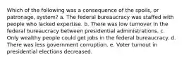 Which of the following was a consequence of the spoils, or patronage, system? a. The federal bureaucracy was staffed with people who lacked expertise. b. There was low turnover in the federal bureaucracy between presidential administrations. c. Only wealthy people could get jobs in the federal bureaucracy. d. There was less government corruption. e. Voter turnout in presidential elections decreased.