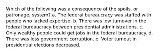 Which of the following was a consequence of the spoils, or patronage, system? a. The federal bureaucracy was staffed with people who lacked expertise. b. There was low turnover in the federal bureaucracy between presidential administrations. c. Only wealthy people could get jobs in the federal bureaucracy. d. There was less government corruption. e. Voter turnout in presidential elections decreased.