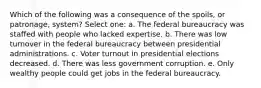 Which of the following was a consequence of the spoils, or patronage, system? Select one: a. The federal bureaucracy was staffed with people who lacked expertise. b. There was low turnover in the federal bureaucracy between presidential administrations. c. Voter turnout in presidential elections decreased. d. There was less government corruption. e. Only wealthy people could get jobs in the federal bureaucracy.