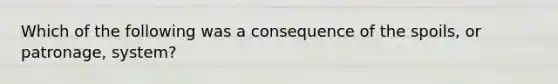 Which of the following was a consequence of the spoils, or patronage, system?