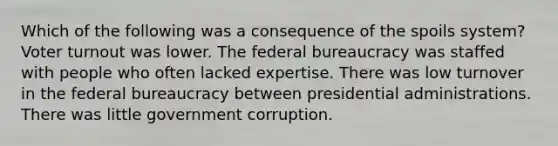 Which of the following was a consequence of the spoils system? Voter turnout was lower. The federal bureaucracy was staffed with people who often lacked expertise. There was low turnover in the federal bureaucracy between presidential administrations. There was little government corruption.