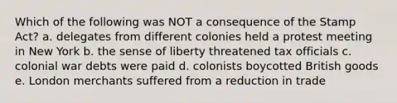 Which of the following was NOT a consequence of the Stamp Act? a. delegates from different colonies held a protest meeting in New York b. the sense of liberty threatened tax officials c. colonial war debts were paid d. colonists boycotted British goods e. London merchants suffered from a reduction in trade