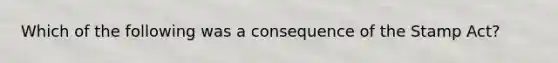 Which of the following was a consequence of the Stamp Act?