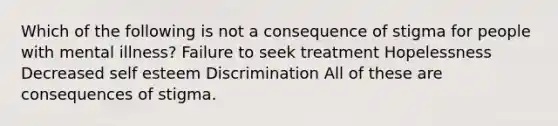 Which of the following is not a consequence of stigma for people with mental illness? Failure to seek treatment Hopelessness Decreased self esteem Discrimination All of these are consequences of stigma.