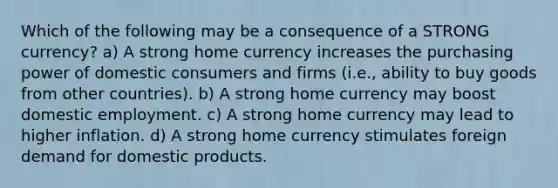 Which of the following may be a consequence of a STRONG currency? a) A strong home currency increases the purchasing power of domestic consumers and firms (i.e., ability to buy goods from other countries). b) A strong home currency may boost domestic employment. c) A strong home currency may lead to higher inflation. d) A strong home currency stimulates foreign demand for domestic products.