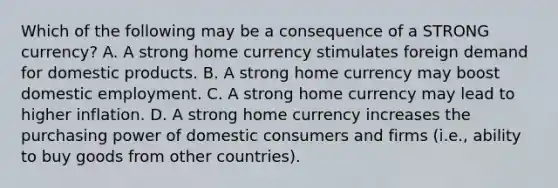 Which of the following may be a consequence of a STRONG currency? A. A strong home currency stimulates foreign demand for domestic products. B. A strong home currency may boost domestic employment. C. A strong home currency may lead to higher inflation. D. A strong home currency increases the purchasing power of domestic consumers and firms (i.e., ability to buy goods from other countries).